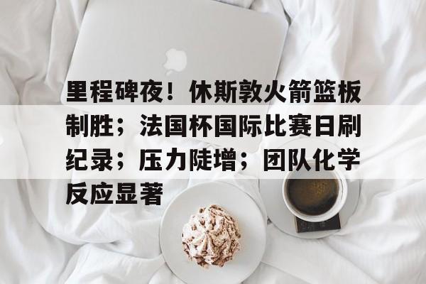 关于里程碑夜！休斯敦火箭篮板制胜；法国杯国际比赛日刷纪录；压力陡增；团队化学反应显著的信息-英雄联盟赔率