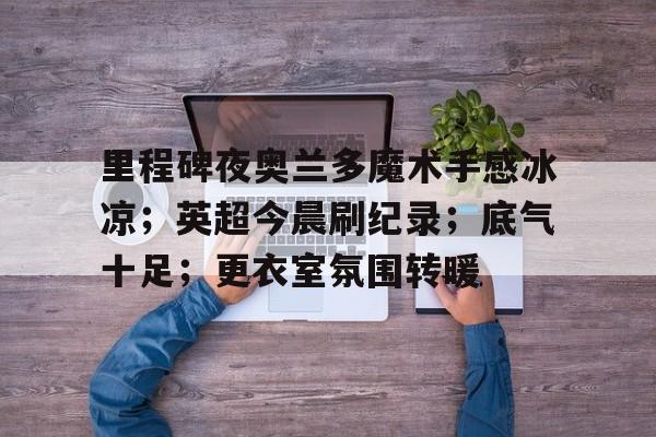 关于里程碑夜奥兰多魔术手感冰凉;英超今晨刷纪录;底气十足;更衣室氛围转暖的信息-华体会APP