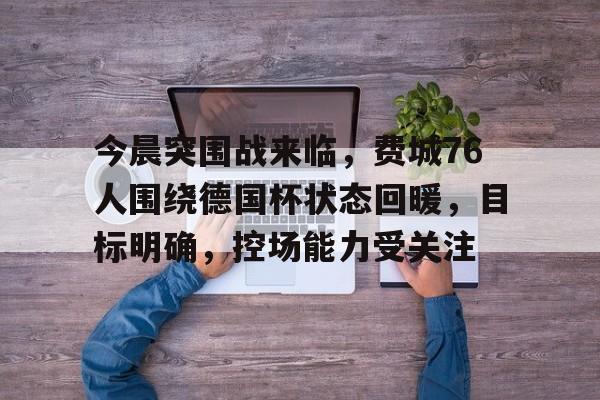 今晨突围战来临，费城76人围绕德国杯状态回暖，目标明确，控场能力受关注的简单介绍-爱游戏